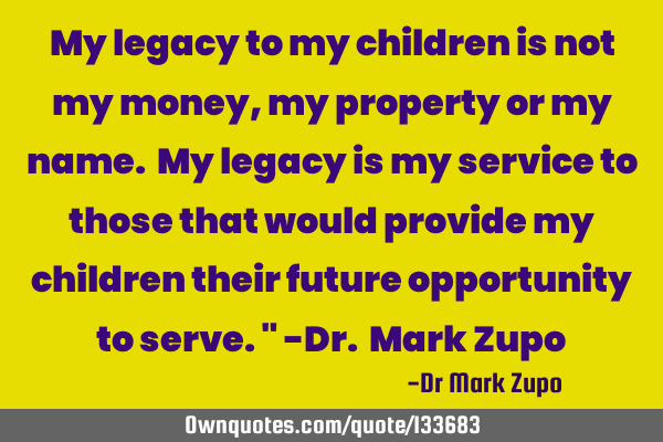 My legacy to my children is not my money, my property or my name. My legacy is my service to those