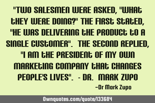 "Two salesmen were asked, "What they were doing?" The first stated, "He was delivering the product