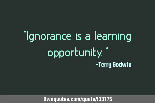 "Ignorance is a learning opportunity."