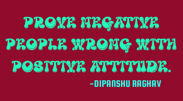 PROVE NEGATIVE PEOPLE WRONG WITH POSITIVE ATTITUDE.