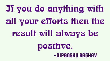 If you do anything with all your efforts then the result will always be positive.