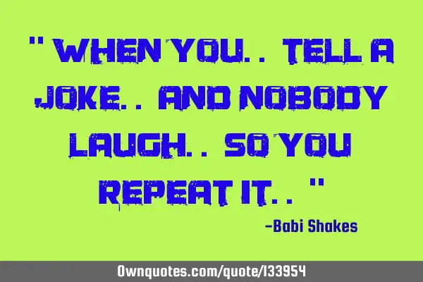 “ When you.. tell a JOKE.. and nobody laugh.. so you repeat it.. “