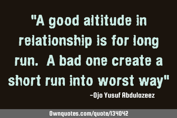 "A good altitude in relationship is for long run. A bad one create a short run into worst way"
