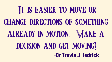 “It is easier to move or change directions of something already in motion. Make a decision and