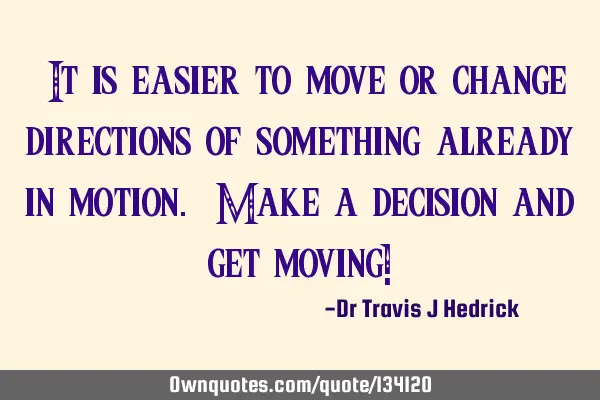 “It is easier to move or change directions of something already in motion. Make a decision and