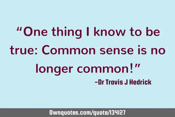 “One thing I know to be true: Common sense is no longer common!”