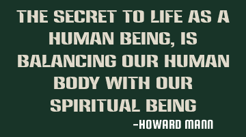 The secret to life as a human being, is balancing our human body with our spiritual being