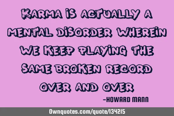 Karma is actually a mental disorder wherein we keep playing the same broken record over and