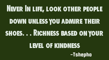 Never In life ,look other people down unless you admire their shoes...Richness based on your level