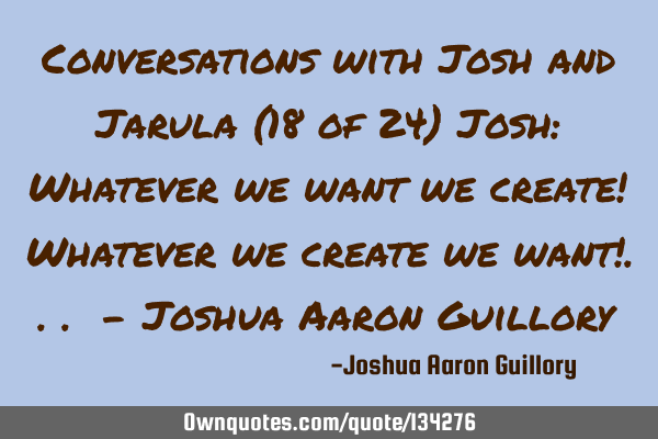 Conversations with Josh and Jarula (18 of 24) Josh: Whatever we want we create! Whatever we create