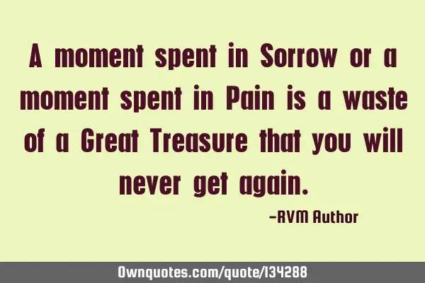A moment spent in Sorrow or a moment spent in Pain is a waste of a Great Treasure that you will