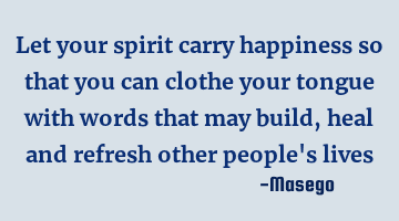 Let your spirit carry happiness so that you can clothe your tongue with words that may build, heal