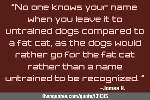 "No one knows your name when you leave it to untrained dogs compared to a fat cat, as the dogs