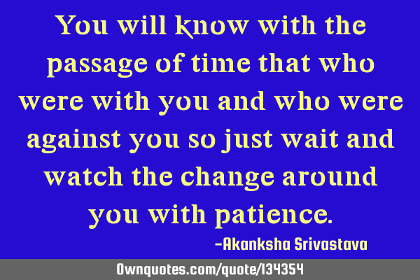 You will know with the passage of time that who were with you and who were against you so just wait