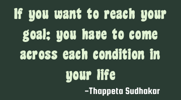 If you want to reach your goal; you have to come across each condition in your life