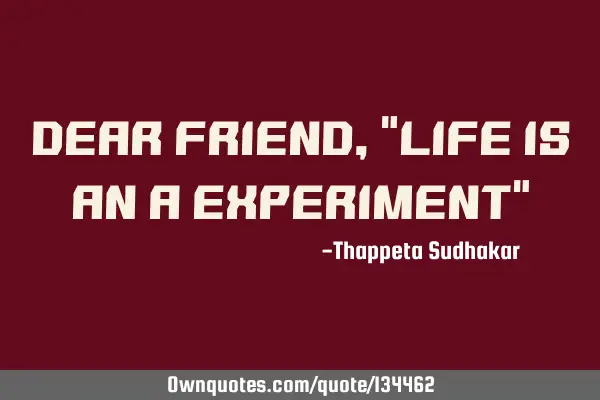Dear friend, "Life is an a experiment"