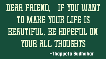Dear friend, "If you want to make your life is beautiful, be hopeful on your all thoughts"