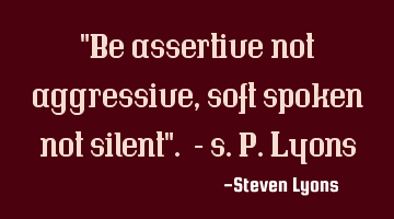 "Be assertive not aggressive, soft spoken not silent". - s.p.lyons