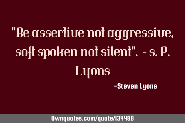 "Be assertive not aggressive, soft spoken not silent". -