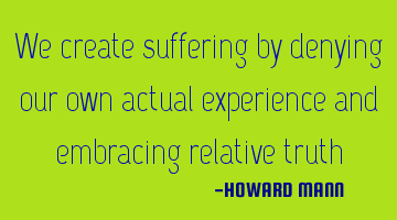 We create suffering by denying our own actual experience and embracing relative truth