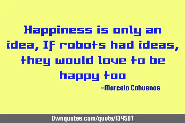 Happiness is only an idea, If robots had ideas, they would love to be happy