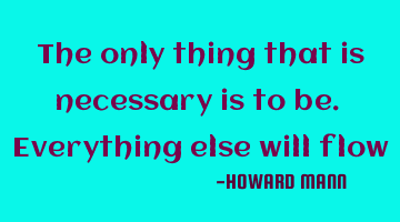 The only thing that is necessary is to be. Everything else will flow
