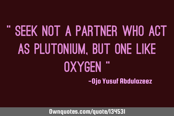 " Seek not a partner who act as plutonium, but one like oxygen "