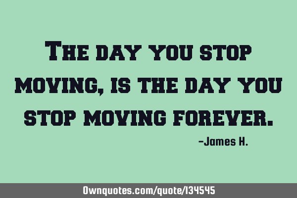 The day you stop moving, is the day you stop moving