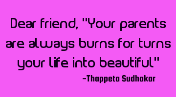 Dear friend, "Your parents are always burns for turns your life into beautiful"