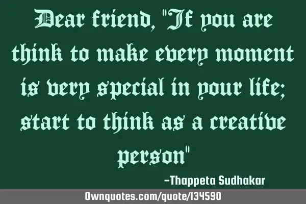 Dear friend, "If you are think to make every moment is very special in your life; start to think as