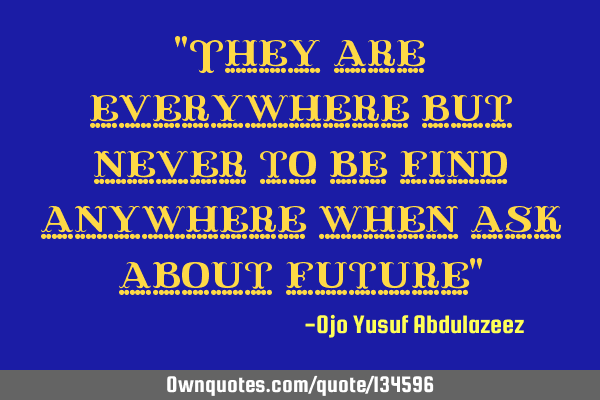 "They are everywhere but never to be find anywhere when ask about future"