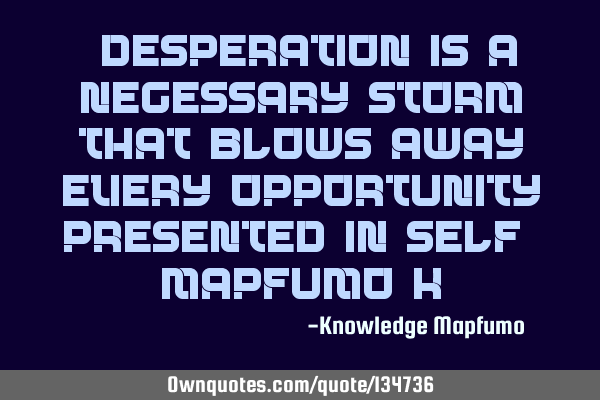 “Desperation is a necessary storm that blows away every opportunity presented in-self ” Mapfumo