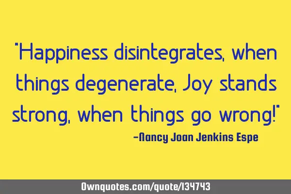 "Happiness disintegrates, when things degenerate, Joy stands strong, when things go wrong!"