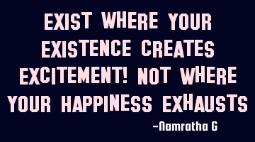 Exist where Your Existence creates Excitement! Not Where Your Happiness Exhausts