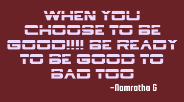 When you Choose to be Good!!!! Be ready to be Good to bad Too