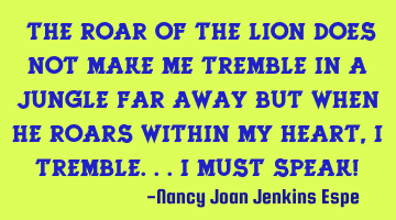 "The roar of the lion does not make me tremble in a jungle far away but when He roars within my