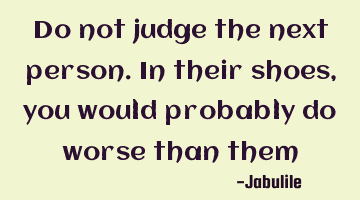 Do not judge the next person. In their shoes, you would probably do worse than