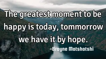 The greatest moment to be happy is today, tommorrow we have it by