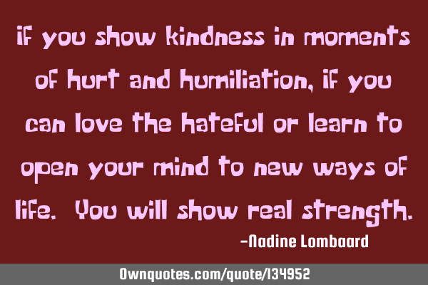 If you show kindness in moments of hurt and humiliation,If you can love the hateful or learn to