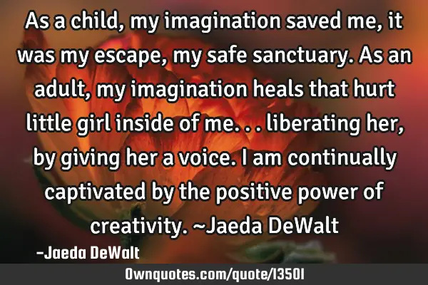 As a child, my imagination saved me, it was my escape, my safe sanctuary. As an adult, my
