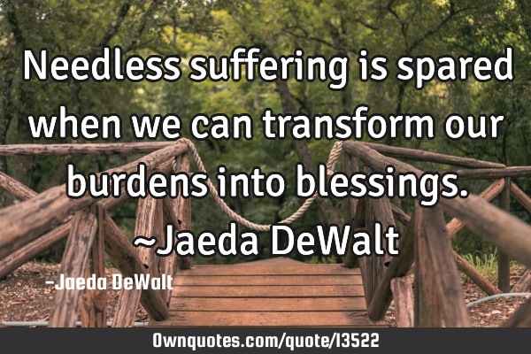Needless suffering is spared when we can transform our burdens into blessings. ~Jaeda DeW