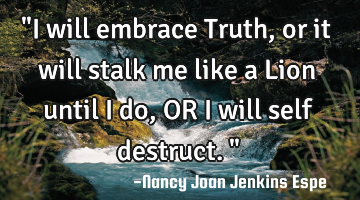 "I will embrace Truth, or it will stalk me like a Lion until I do, OR I will self destruct."