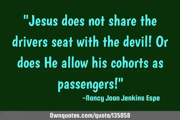 "Jesus does not share the drivers seat with the devil! Or does He allow his cohorts as passengers!"