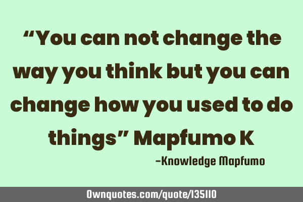 “You can not change the way you think but you can change how you used to do things” Mapfumo K