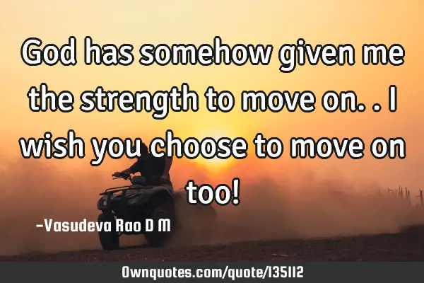 God has somehow given me the strength to move on..I wish you choose to move on too!