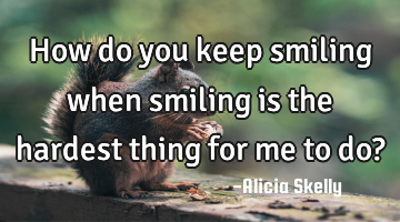 How do you keep smiling when smiling is the hardest thing for me to do?