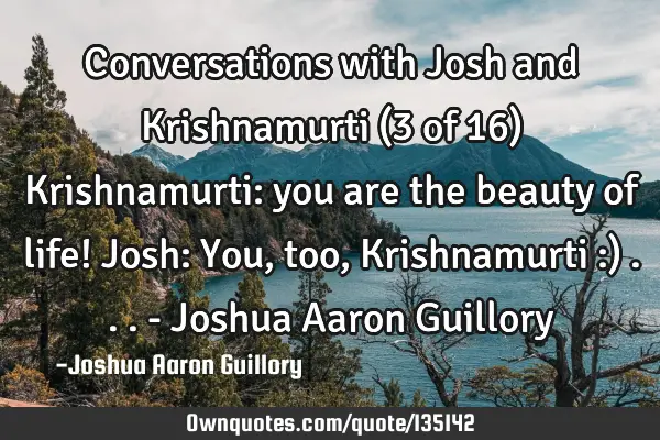 Conversations with Josh and Krishnamurti (3 of 16) Krishnamurti: you are the beauty of life! Josh: Y