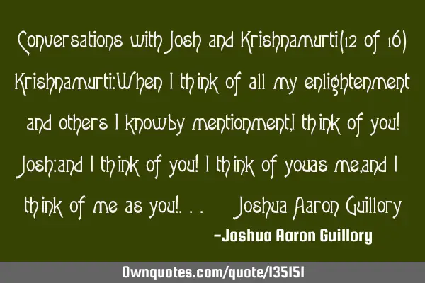 Conversations with Josh and Krishnamurti (12 of 16) Krishnamurti: When I think of all my