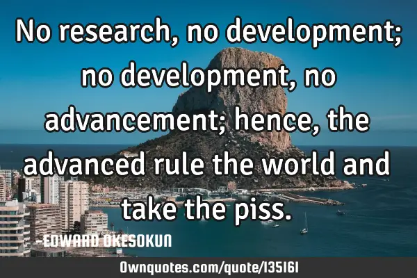 No research, no development; no development, no advancement; hence, the advanced rule the world and