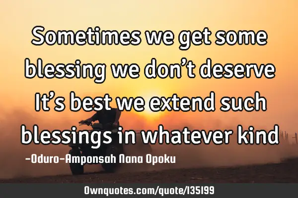 Sometimes we get some blessing we don’t deserve It’s best we extend such blessings in whatever